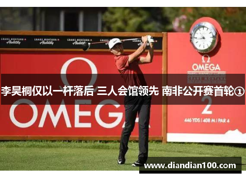 李昊桐仅以一杆落后 三人会馆领先 南非公开赛首轮①