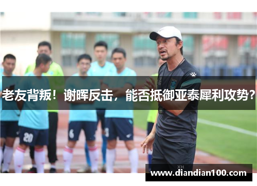老友背叛！谢晖反击，能否抵御亚泰犀利攻势？
