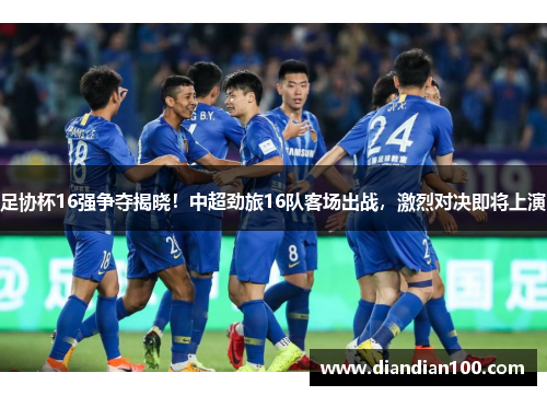 足协杯16强争夺揭晓！中超劲旅16队客场出战，激烈对决即将上演